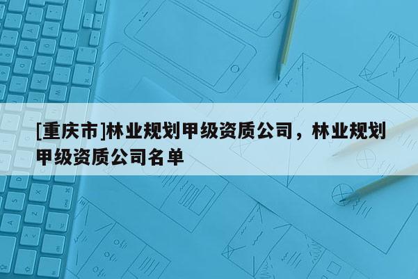 [重慶市]林業(yè)規(guī)劃甲級(jí)資質(zhì)公司，林業(yè)規(guī)劃甲級(jí)資質(zhì)公司名單