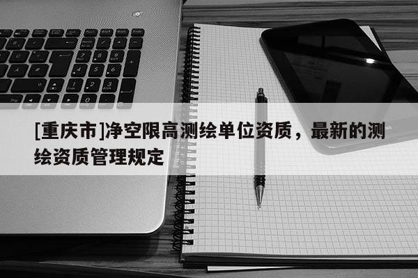 [重慶市]凈空限高測(cè)繪單位資質(zhì)，最新的測(cè)繪資質(zhì)管理規(guī)定