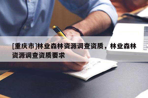 [重慶市]林業(yè)森林資源調(diào)查資質(zhì)，林業(yè)森林資源調(diào)查資質(zhì)要求