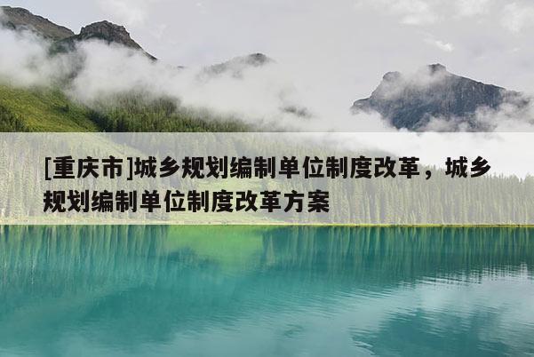 [重慶市]城鄉(xiāng)規(guī)劃編制單位制度改革，城鄉(xiāng)規(guī)劃編制單位制度改革方案