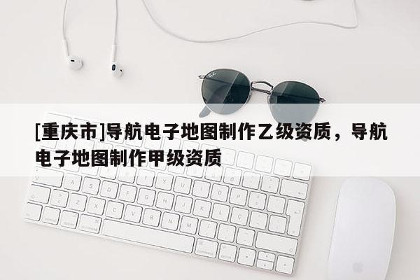 [重慶市]導(dǎo)航電子地圖制作乙級資質(zhì)，導(dǎo)航電子地圖制作甲級資質(zhì)