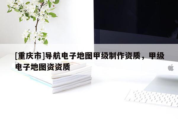 [重慶市]導(dǎo)航電子地圖甲級制作資質(zhì)，甲級電子地圖資資質(zhì)