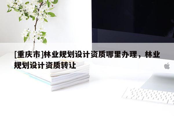 [重慶市]林業(yè)規(guī)劃設計資質哪里辦理，林業(yè)規(guī)劃設計資質轉讓