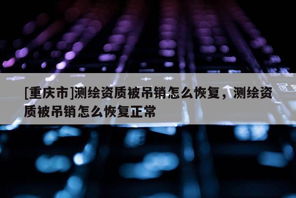 [重慶市]測繪資質被吊銷怎么恢復，測繪資質被吊銷怎么恢復正常