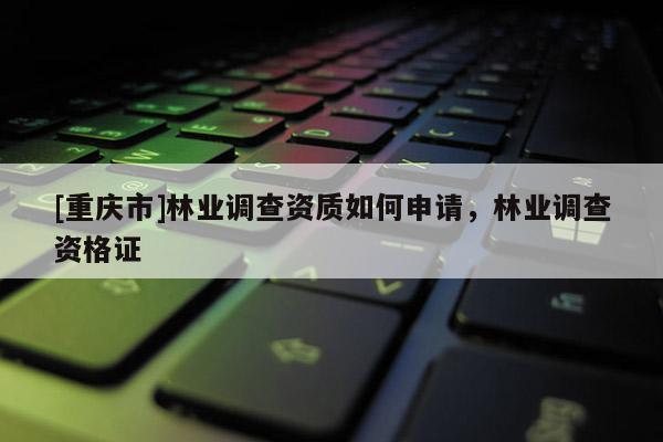 [重慶市]林業(yè)調(diào)查資質(zhì)如何申請，林業(yè)調(diào)查資格證