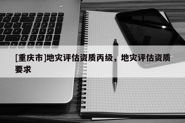 [重慶市]地災(zāi)評(píng)估資質(zhì)丙級(jí)，地災(zāi)評(píng)估資質(zhì)要求