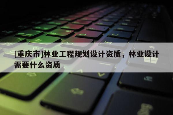 [重慶市]林業(yè)工程規(guī)劃設(shè)計資質(zhì)，林業(yè)設(shè)計需要什么資質(zhì)