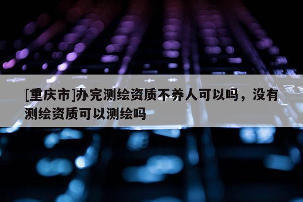 [重慶市]辦完測繪資質(zhì)不養(yǎng)人可以嗎，沒有測繪資質(zhì)可以測繪嗎