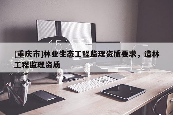 [重慶市]林業(yè)生態(tài)工程監(jiān)理資質(zhì)要求，造林工程監(jiān)理資質(zhì)