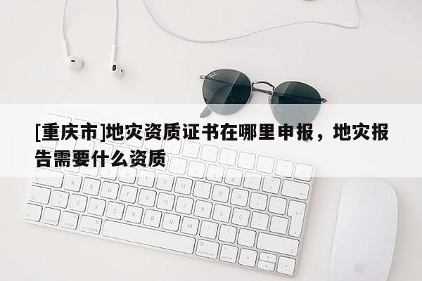 [重慶市]地災(zāi)資質(zhì)證書在哪里申報(bào)，地災(zāi)報(bào)告需要什么資質(zhì)