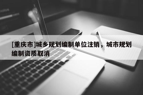 [重慶市]城鄉(xiāng)規(guī)劃編制單位注銷，城市規(guī)劃編制資質(zhì)取消