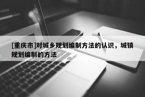 [重慶市]對城鄉(xiāng)規(guī)劃編制方法的認(rèn)識，城鎮(zhèn)規(guī)劃編制的方法