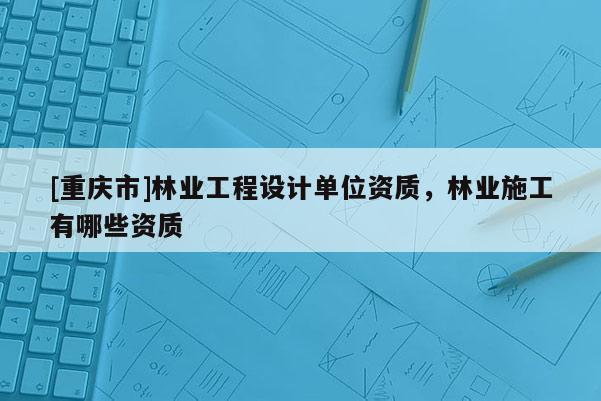 [重慶市]林業(yè)工程設計單位資質(zhì)，林業(yè)施工有哪些資質(zhì)