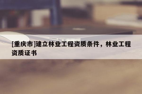 [重慶市]建立林業(yè)工程資質(zhì)條件，林業(yè)工程資質(zhì)證書