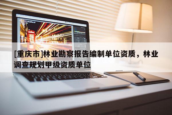 [重慶市]林業(yè)勘察報告編制單位資質(zhì)，林業(yè)調(diào)查規(guī)劃甲級資質(zhì)單位