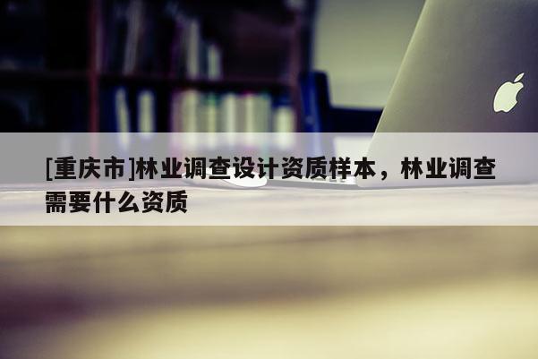 [重慶市]林業(yè)調(diào)查設(shè)計資質(zhì)樣本，林業(yè)調(diào)查需要什么資質(zhì)