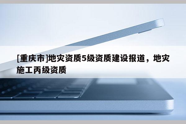 [重慶市]地災資質(zhì)5級資質(zhì)建設報道，地災施工丙級資質(zhì)