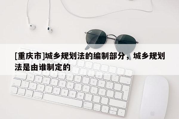 [重慶市]城鄉(xiāng)規(guī)劃法的編制部分，城鄉(xiāng)規(guī)劃法是由誰制定的