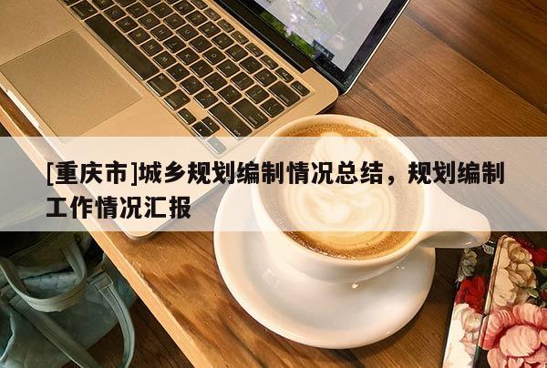 [重慶市]城鄉(xiāng)規(guī)劃編制情況總結(jié)，規(guī)劃編制工作情況匯報(bào)