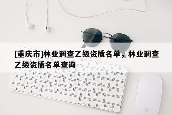 [重慶市]林業(yè)調(diào)查乙級資質(zhì)名單，林業(yè)調(diào)查乙級資質(zhì)名單查詢