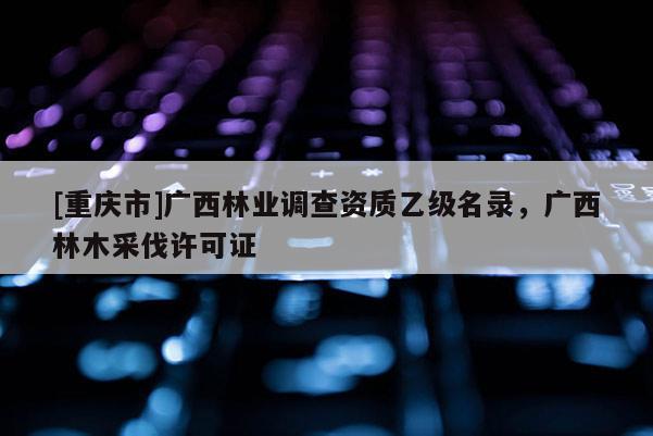 [重慶市]廣西林業(yè)調(diào)查資質(zhì)乙級名錄，廣西林木采伐許可證