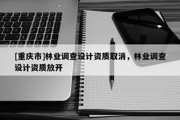 [重慶市]林業(yè)調(diào)查設(shè)計資質(zhì)取消，林業(yè)調(diào)查設(shè)計資質(zhì)放開