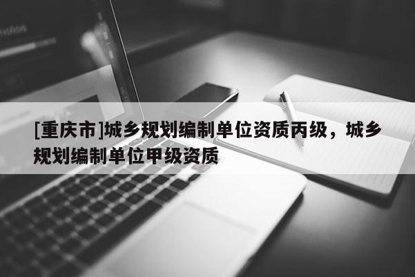 [重慶市]城鄉(xiāng)規(guī)劃編制單位資質(zhì)丙級，城鄉(xiāng)規(guī)劃編制單位甲級資質(zhì)