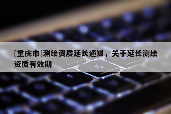 [重慶市]測繪資質(zhì)延長通知，關(guān)于延長測繪資質(zhì)有效期