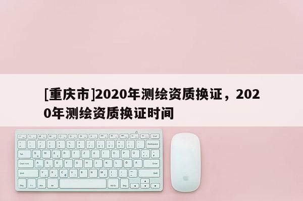 [重慶市]2020年測繪資質(zhì)換證，2020年測繪資質(zhì)換證時間