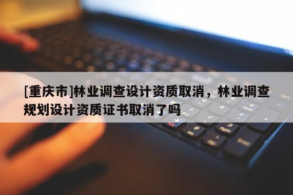 [重慶市]林業(yè)調(diào)查設計資質(zhì)取消，林業(yè)調(diào)查規(guī)劃設計資質(zhì)證書取消了嗎