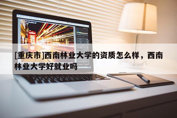 [重慶市]西南林業(yè)大學(xué)的資質(zhì)怎么樣，西南林業(yè)大學(xué)好就業(yè)嗎