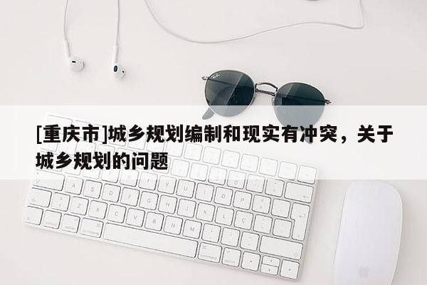 [重慶市]城鄉(xiāng)規(guī)劃編制和現(xiàn)實有沖突，關(guān)于城鄉(xiāng)規(guī)劃的問題