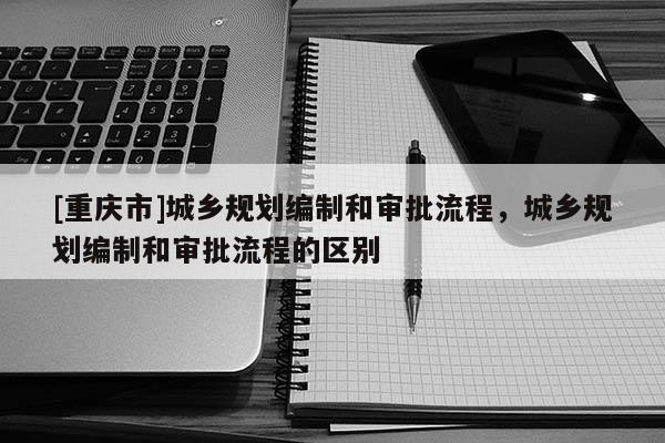 [重慶市]城鄉(xiāng)規(guī)劃編制和審批流程，城鄉(xiāng)規(guī)劃編制和審批流程的區(qū)別