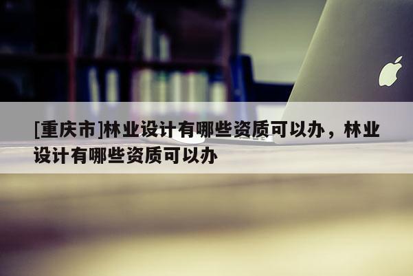 [重慶市]林業(yè)設(shè)計(jì)有哪些資質(zhì)可以辦，林業(yè)設(shè)計(jì)有哪些資質(zhì)可以辦