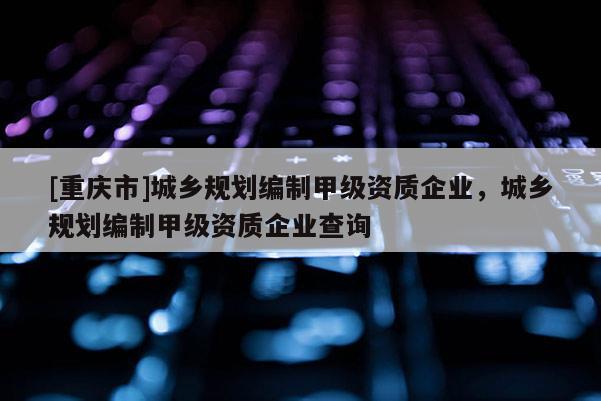 [重慶市]城鄉(xiāng)規(guī)劃編制甲級(jí)資質(zhì)企業(yè)，城鄉(xiāng)規(guī)劃編制甲級(jí)資質(zhì)企業(yè)查詢