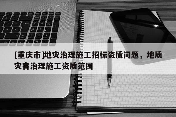 [重慶市]地災(zāi)治理施工招標資質(zhì)問題，地質(zhì)災(zāi)害治理施工資質(zhì)范圍