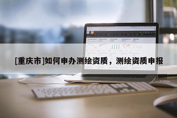 [重慶市]如何申辦測繪資質(zhì)，測繪資質(zhì)申報