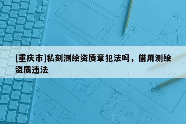 [重慶市]私刻測繪資質(zhì)章犯法嗎，借用測繪資質(zhì)違法