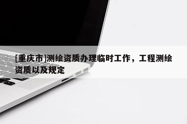[重慶市]測(cè)繪資質(zhì)辦理臨時(shí)工作，工程測(cè)繪資質(zhì)以及規(guī)定