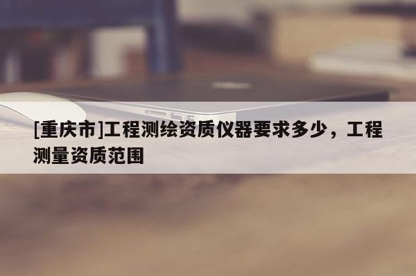 [重慶市]工程測(cè)繪資質(zhì)儀器要求多少，工程測(cè)量資質(zhì)范圍