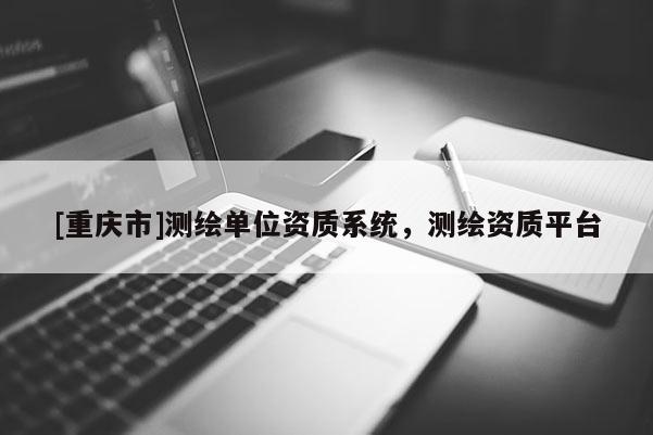 [重慶市]測繪單位資質(zhì)系統(tǒng)，測繪資質(zhì)平臺(tái)