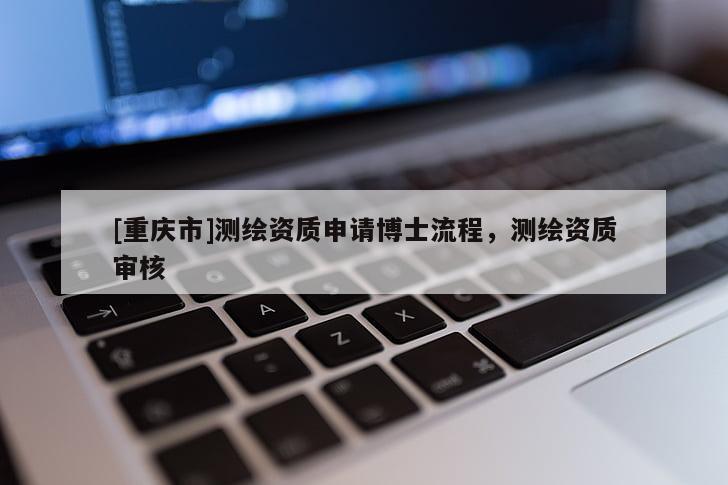 [重慶市]測繪資質(zhì)申請博士流程，測繪資質(zhì)審核