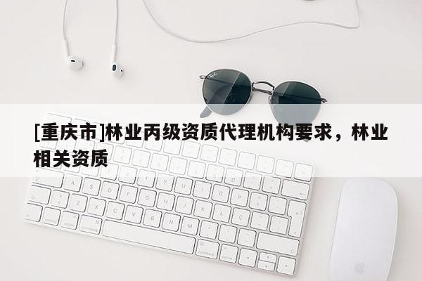 [重慶市]林業(yè)丙級資質代理機構要求，林業(yè)相關資質