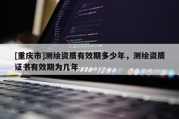 [重慶市]測(cè)繪資質(zhì)有效期多少年，測(cè)繪資質(zhì)證書(shū)有效期為幾年