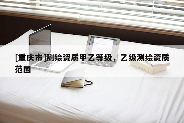 [重慶市]測(cè)繪資質(zhì)甲乙等級(jí)，乙級(jí)測(cè)繪資質(zhì)范圍