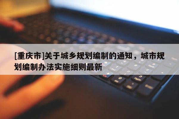 [重慶市]關(guān)于城鄉(xiāng)規(guī)劃編制的通知，城市規(guī)劃編制辦法實(shí)施細(xì)則最新