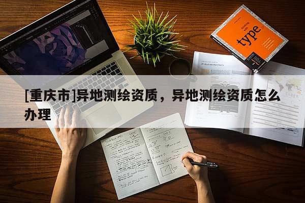 [重慶市]異地測繪資質(zhì)，異地測繪資質(zhì)怎么辦理