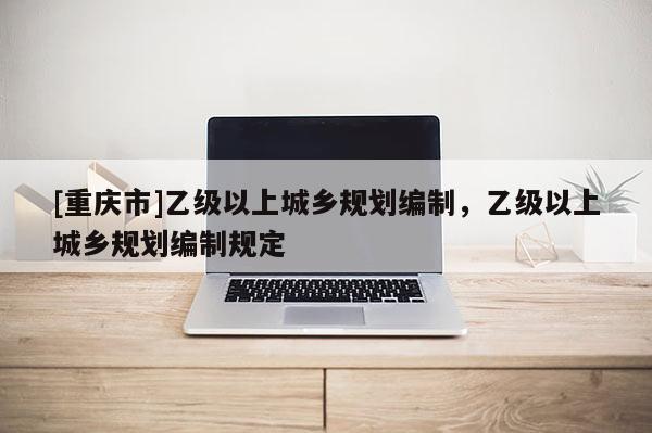 [重慶市]乙級以上城鄉(xiāng)規(guī)劃編制，乙級以上城鄉(xiāng)規(guī)劃編制規(guī)定
