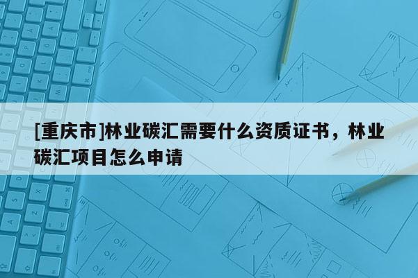 [重慶市]林業(yè)碳匯需要什么資質(zhì)證書，林業(yè)碳匯項(xiàng)目怎么申請(qǐng)