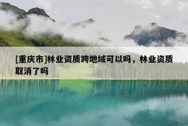 [重慶市]林業(yè)資質(zhì)跨地域可以嗎，林業(yè)資質(zhì)取消了嗎